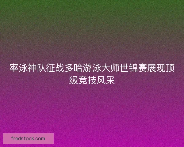 率泳神队征战多哈游泳大师世锦赛展现顶级竞技风采