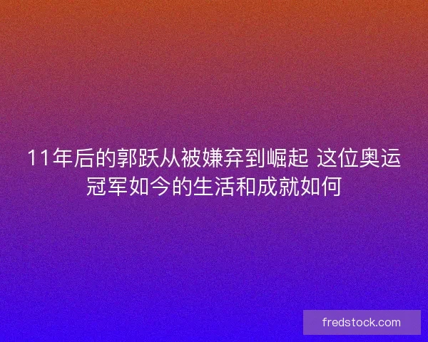 11年后的郭跃从被嫌弃到崛起 这位奥运冠军如今的生活和成就如何