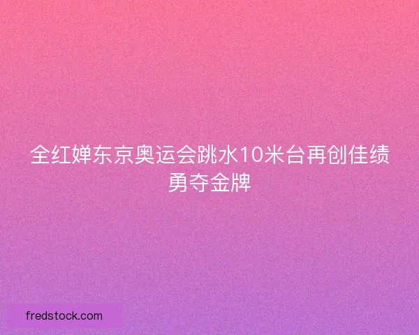全红婵东京奥运会跳水10米台再创佳绩勇夺金牌