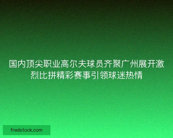 国内顶尖职业高尔夫球员齐聚广州展开激烈比拼精彩赛事引领球迷热情