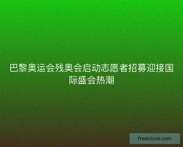 巴黎奥运会残奥会启动志愿者招募迎接国际盛会热潮
