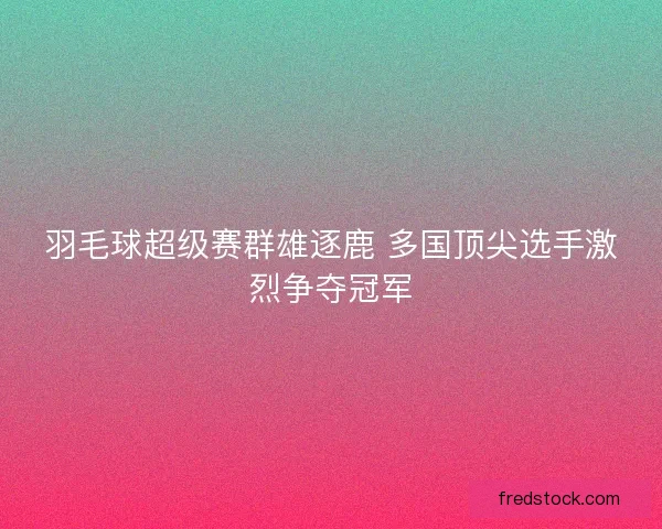 羽毛球超级赛群雄逐鹿 多国顶尖选手激烈争夺冠军