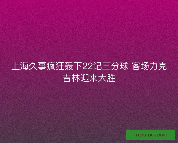 上海久事疯狂轰下22记三分球 客场力克吉林迎来大胜